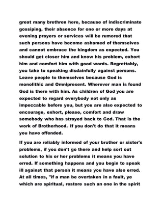great many brethren here, because of indiscriminate
gossiping, their absence for one or more days at
evening prayers or services will be rumored that
such persons have become ashamed of themselves
and cannot embrace the kingdom as expected. You
should get closer him and know his problem, exhort
him and comfort him with good words. Regrettably,
you take to speaking disdainfully against persons.
Leave people to themselves because God is
monolithic and Omnipresent. Wherever man is found
God is there with him. As children of God you are
expected to regard everybody not only as
impeccable before you, but you are also expected to
encourage, exhort, please, comfort and draw
somebody who has strayed back to God. That is the
work of Brotherhood. If you don't do that it means
you have offended.
If you are reliably informed of your brother or sister's
problems, if you don't go there and help sort out
solution to his or her problems it means you have
erred. If something happens and you begin to speak
ill against that person it means you have also erred.
At all times, "if a man be overtaken in a fault, ye
which are spiritual, restore such an one in the spirit
 