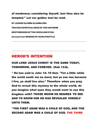 of meekness; considering thyself, lest thou also be
tempted." Let our golden text be read.
BY LEADER OLUMBA OLUMBA OBU
THE SOLE SPIRITUALHEAD OF THE UNIVERSE
BROTHERHOOD OF THE CROSS AND STAR.
Excerpt from: MODERATEYOUR LIFESTYLE
…………………………………………………………………………………………………………………………………………………………………
…………………………………………………………………………………………………………………………………………………………………
HEROD’S INTENTION
OUR LORD JESUS CHRIST IS THE SAME TODAY,
TOMORROW, AND FOREVER. (Heb 13:8).
* He has said in John 14: 19 that, "Yet a little while
the world seeth me no more; but ye see me; because
I live, ye shall live also." Therefore when you pray
God to reveal this mystery to the whole world, do
you imagine what eyes they would want to see this
kingdom with? THOSE WHOM HE DESIRES TO SEE
AND TO KNOW HIM HE HAS REVEALED HIMSELF
UNTO THEM.
*THE FIRST ADAM WAS A CHILD OF GOD, AND THE
SECOND ADAM WAS A CHILD OF GOD. THE THIRD
 