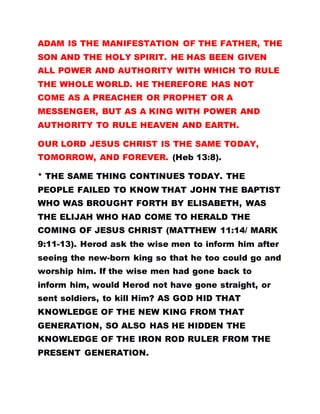 ADAM IS THE MANIFESTATION OF THE FATHER, THE
SON AND THE HOLY SPIRIT. HE HAS BEEN GIVEN
ALL POWER AND AUTHORITY WITH WHICH TO RULE
THE WHOLE WORLD. HE THEREFORE HAS NOT
COME AS A PREACHER OR PROPHET OR A
MESSENGER, BUT AS A KING WITH POWER AND
AUTHORITY TO RULE HEAVEN AND EARTH.
OUR LORD JESUS CHRIST IS THE SAME TODAY,
TOMORROW, AND FOREVER. (Heb 13:8).
* THE SAME THING CONTINUES TODAY. THE
PEOPLE FAILED TO KNOW THAT JOHN THE BAPTIST
WHO WAS BROUGHT FORTH BY ELISABETH, WAS
THE ELIJAH WHO HAD COME TO HERALD THE
COMING OF JESUS CHRIST (MATTHEW 11:14/ MARK
9:11-13). Herod ask the wise men to inform him after
seeing the new-born king so that he too could go and
worship him. If the wise men had gone back to
inform him, would Herod not have gone straight, or
sent soldiers, to kill Him? AS GOD HID THAT
KNOWLEDGE OF THE NEW KING FROM THAT
GENERATION, SO ALSO HAS HE HIDDEN THE
KNOWLEDGE OF THE IRON ROD RULER FROM THE
PRESENT GENERATION.
 