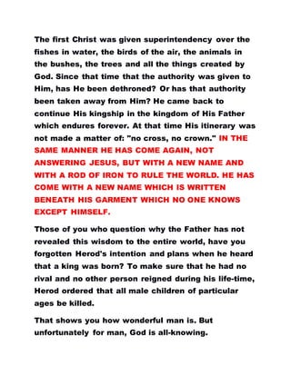 The first Christ was given superintendency over the
fishes in water, the birds of the air, the animals in
the bushes, the trees and all the things created by
God. Since that time that the authority was given to
Him, has He been dethroned? Or has that authority
been taken away from Him? He came back to
continue His kingship in the kingdom of His Father
which endures forever. At that time His itinerary was
not made a matter of: "no cross, no crown." IN THE
SAME MANNER HE HAS COME AGAIN, NOT
ANSWERING JESUS, BUT WITH A NEW NAME AND
WITH A ROD OF IRON TO RULE THE WORLD. HE HAS
COME WITH A NEW NAME WHICH IS WRITTEN
BENEATH HIS GARMENT WHICH NO ONE KNOWS
EXCEPT HIMSELF.
Those of you who question why the Father has not
revealed this wisdom to the entire world, have you
forgotten Herod's intention and plans when he heard
that a king was born? To make sure that he had no
rival and no other person reigned during his life-time,
Herod ordered that all male children of particular
ages be killed.
That shows you how wonderful man is. But
unfortunately for man, God is all-knowing.
 