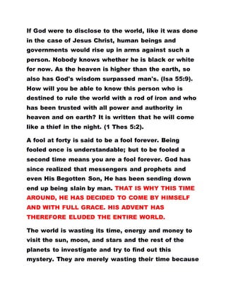 If God were to disclose to the world, like it was done
in the case of Jesus Christ, human beings and
governments would rise up in arms against such a
person. Nobody knows whether he is black or white
for now. As the heaven is higher than the earth, so
also has God's wisdom surpassed man's. (Isa 55:9).
How will you be able to know this person who is
destined to rule the world with a rod of iron and who
has been trusted with all power and authority in
heaven and on earth? It is written that he will come
like a thief in the night. (1 Thes 5:2).
A fool at forty is said to be a fool forever. Being
fooled once is understandable; but to be fooled a
second time means you are a fool forever. God has
since realized that messengers and prophets and
even His Begotten Son, He has been sending down
end up being slain by man. THAT IS WHY THIS TIME
AROUND, HE HAS DECIDED TO COME BY HIMSELF
AND WITH FULL GRACE. HIS ADVENT HAS
THEREFORE ELUDED THE ENTIRE WORLD.
The world is wasting its time, energy and money to
visit the sun, moon, and stars and the rest of the
planets to investigate and try to find out this
mystery. They are merely wasting their time because
 