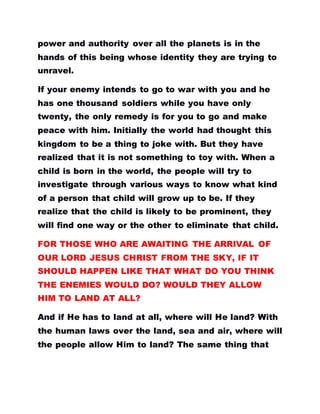 power and authority over all the planets is in the
hands of this being whose identity they are trying to
unravel.
If your enemy intends to go to war with you and he
has one thousand soldiers while you have only
twenty, the only remedy is for you to go and make
peace with him. Initially the world had thought this
kingdom to be a thing to joke with. But they have
realized that it is not something to toy with. When a
child is born in the world, the people will try to
investigate through various ways to know what kind
of a person that child will grow up to be. If they
realize that the child is likely to be prominent, they
will find one way or the other to eliminate that child.
FOR THOSE WHO ARE AWAITING THE ARRIVAL OF
OUR LORD JESUS CHRIST FROM THE SKY, IF IT
SHOULD HAPPEN LIKE THAT WHAT DO YOU THINK
THE ENEMIES WOULD DO? WOULD THEY ALLOW
HIM TO LAND AT ALL?
And if He has to land at all, where will He land? With
the human laws over the land, sea and air, where will
the people allow Him to land? The same thing that
 