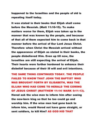 happened to the Israelites and the people of old is
repeating itself today.
It was stated in their books that Elijah shall come
before the Messiah. (Matt 11:10-15). To make
matters worse for them, Elijah was taken up in the
manner that was known by the people, and because
of that all of them expected him to come back in that
manner before the arrival of Our Lord Jesus Christ.
Therefore when Christ the Messiah arrived without
the appearance of Elijah as stated in their books, the
people disbelieved Him. Even up till now, the
Israelites are still expecting the arrival of Elijah.
Their hearts were further hardened to enhance their
disbelief because of their ill will and evil intentions.
THE SAME THING CONTINUES TODAY. THE PEOPLE
FAILED TO KNOW THAT JOHN THE BAPTIST WHO
WAS BROUGHT FORTH BY ELISABETH, WAS THE
ELIJAH WHO HAD COME TO HERALD THE COMING
OF JESUS CHRIST (MATTHEW 11:14/ MARK 9:11-13).
Herod ask the wise men to inform him after seeing
the new-born king so that he too could go and
worship him. If the wise men had gone back to
inform him, would Herod not have gone straight, or
sent soldiers, to kill Him? AS GOD HID THAT
 