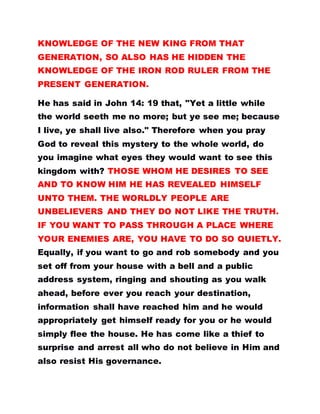 KNOWLEDGE OF THE NEW KING FROM THAT
GENERATION, SO ALSO HAS HE HIDDEN THE
KNOWLEDGE OF THE IRON ROD RULER FROM THE
PRESENT GENERATION.
He has said in John 14: 19 that, "Yet a little while
the world seeth me no more; but ye see me; because
I live, ye shall live also." Therefore when you pray
God to reveal this mystery to the whole world, do
you imagine what eyes they would want to see this
kingdom with? THOSE WHOM HE DESIRES TO SEE
AND TO KNOW HIM HE HAS REVEALED HIMSELF
UNTO THEM. THE WORLDLY PEOPLE ARE
UNBELIEVERS AND THEY DO NOT LIKE THE TRUTH.
IF YOU WANT TO PASS THROUGH A PLACE WHERE
YOUR ENEMIES ARE, YOU HAVE TO DO SO QUIETLY.
Equally, if you want to go and rob somebody and you
set off from your house with a bell and a public
address system, ringing and shouting as you walk
ahead, before ever you reach your destination,
information shall have reached him and he would
appropriately get himself ready for you or he would
simply flee the house. He has come like a thief to
surprise and arrest all who do not believe in Him and
also resist His governance.
 