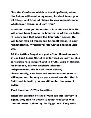 "But the Comforter which is the Holy Ghost, whom
the Father will send in my name, he shall teach you
all things, and bring all things to your remembrance,
whatsoever I have said unto you."
Brethren, have you heard that? It is not said that He
will come from Europe, or America or Africa, or India.
It is only said that when the Comforter comes, He
will teach you all things and bring all things to your
remembrance, whatsoever the Christ has said unto
you.
All the battles fought are part of the liberation work
of our Lord Jesus Christ in order that we may be able
to worship God in Spirit and in Truth. Look at Nigeria,
for instance, twenty six years after her
independence, she is still under slavery.
Unfortunately, she does not know that the yoke is
still upon her. So long as you cannot worship God in
Spirit and in truth, you are still under the yoke of
satan.
The Liberation Of The Israelites
When the children of Israel were led into slavery in
Egypt, they had no power to resist whatever was
passed down to them by the Egyptians. They were
 