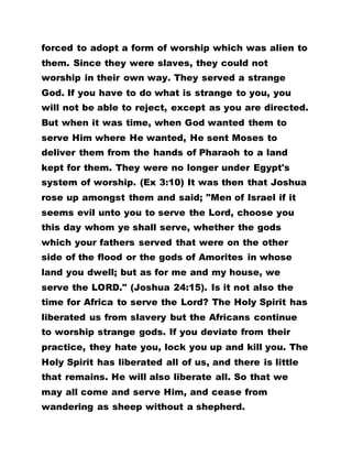 forced to adopt a form of worship which was alien to
them. Since they were slaves, they could not
worship in their own way. They served a strange
God. If you have to do what is strange to you, you
will not be able to reject, except as you are directed.
But when it was time, when God wanted them to
serve Him where He wanted, He sent Moses to
deliver them from the hands of Pharaoh to a land
kept for them. They were no longer under Egypt's
system of worship. (Ex 3:10) It was then that Joshua
rose up amongst them and said; "Men of Israel if it
seems evil unto you to serve the Lord, choose you
this day whom ye shall serve, whether the gods
which your fathers served that were on the other
side of the flood or the gods of Amorites in whose
land you dwell; but as for me and my house, we
serve the LORD." (Joshua 24:15). Is it not also the
time for Africa to serve the Lord? The Holy Spirit has
liberated us from slavery but the Africans continue
to worship strange gods. If you deviate from their
practice, they hate you, lock you up and kill you. The
Holy Spirit has liberated all of us, and there is little
that remains. He will also liberate all. So that we
may all come and serve Him, and cease from
wandering as sheep without a shepherd.
 