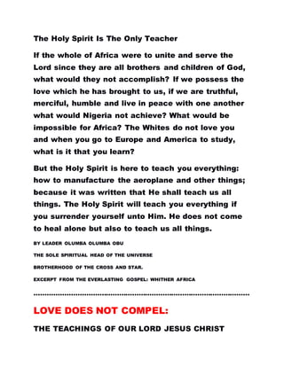 The Holy Spirit Is The Only Teacher
If the whole of Africa were to unite and serve the
Lord since they are all brothers and children of God,
what would they not accomplish? If we possess the
love which he has brought to us, if we are truthful,
merciful, humble and live in peace with one another
what would Nigeria not achieve? What would be
impossible for Africa? The Whites do not love you
and when you go to Europe and America to study,
what is it that you learn?
But the Holy Spirit is here to teach you everything:
how to manufacture the aeroplane and other things;
because it was written that He shall teach us all
things. The Holy Spirit will teach you everything if
you surrender yourself unto Him. He does not come
to heal alone but also to teach us all things.
BY LEADER OLUMBA OLUMBA OBU
THE SOLE SPIRITUAL HEAD OF THE UNIVERSE
BROTHERHOOD OF THE CROSS AND STAR.
EXCERPT FROM THE EVERLASTING GOSPEL: WHITHER AFRICA
………………………………………………………………………………………
LOVE DOES NOT COMPEL:
THE TEACHINGS OF OUR LORD JESUS CHRIST
 