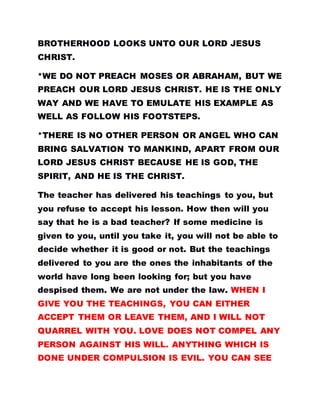 BROTHERHOOD LOOKS UNTO OUR LORD JESUS
CHRIST.
*WE DO NOT PREACH MOSES OR ABRAHAM, BUT WE
PREACH OUR LORD JESUS CHRIST. HE IS THE ONLY
WAY AND WE HAVE TO EMULATE HIS EXAMPLE AS
WELL AS FOLLOW HIS FOOTSTEPS.
*THERE IS NO OTHER PERSON OR ANGEL WHO CAN
BRING SALVATION TO MANKIND, APART FROM OUR
LORD JESUS CHRIST BECAUSE HE IS GOD, THE
SPIRIT, AND HE IS THE CHRIST.
The teacher has delivered his teachings to you, but
you refuse to accept his lesson. How then will you
say that he is a bad teacher? If some medicine is
given to you, until you take it, you will not be able to
decide whether it is good or not. But the teachings
delivered to you are the ones the inhabitants of the
world have long been looking for; but you have
despised them. We are not under the law. WHEN I
GIVE YOU THE TEACHINGS, YOU CAN EITHER
ACCEPT THEM OR LEAVE THEM, AND I WILL NOT
QUARREL WITH YOU. LOVE DOES NOT COMPEL ANY
PERSON AGAINST HIS WILL. ANYTHING WHICH IS
DONE UNDER COMPULSION IS EVIL. YOU CAN SEE
 