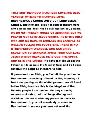 THAT BROTHERHOOD PRACTICES LOVE AND ALSO
TEACHES OTHERS TO PRACTICE LOVE.
BROTHERHOOD LOOKS UNTO OUR LORD JESUS
CHRIST. Brotherhood does not collect money from
any person and does not do evil against any person.
WE DO NOT PREACH MOSES OR ABRAHAM, BUT WE
PREACH OUR LORD JESUS CHRIST. HE IS THE ONLY
WAY AND WE HAVE TO EMULATE HIS EXAMPLE AS
WELL AS FOLLOW HIS FOOTSTEPS. THERE IS NO
OTHER PERSON OR ANGEL WHO CAN BRING
SALVATION TO MANKIND, APART FROM OUR LORD
JESUS CHRIST BECAUSE HE IS GOD, THE SPIRIT,
AND HE IS THE CHRIST. He says that He whom the
Father sends speaks the Word of God; and God does
not give the Spirit by measure to him.
If you search the Bible, you find all the practices in
Brotherhood. Knocking of head on the, breaking of
feast and putting on the white garment are all found
in the Bible, because this is the kingdom of God.
Rebuke people for whatever sin they commit,
reprove and exhort with all longsuffering and
doctrines. Do not advise any person to come to
Brotherhood. If you tell somebody to come to
Brotherhood it means you have not read the
 