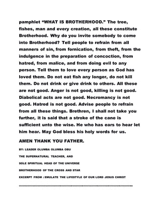 pamphlet “WHAT IS BROTHERHOOD.” The tree,
fishes, man and every creation, all these constitute
Brotherhood. Why do you invite somebody to come
into Brotherhood? Tell people to refrain from all
manners of sin, from fornication, from theft, from the
indulgence in the preparation of concoction, from
hatred, from malice, and from doing evil to any
person. Tell them to love every person as God has
loved them. Do not eat fish any longer, do not kill
them. Do not drink or give drink to others. All these
are not good. Anger is not good, killing is not good.
Diabolical acts are not good. Necromancy is not
good. Hatred is not good. Advise people to refrain
from all these things. Brethren, I shall not take you
further, it is said that a stroke of the cane is
sufficient unto the wise. He who has ears to hear let
him hear. May God bless his holy words for us.
AMEN THANK YOU FATHER.
BY: LEADER OLUMBA OLUMBA OBU
THE SUPERNATURAL TEACHER, AND
SOLE SPIRITUAL HEAD OF THE UNIVERSE
BROTHERHOOD OF THE CROSS AND STAR
EXCERPT FROM : EMULATE THE LIFESTYLE OF OUR LORD JESUS CHRIST
………………………………………………………………………………..
 