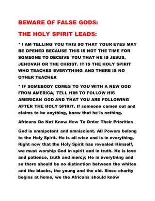BEWARE OF FALSE GODS:
THE HOLY SPIRIT LEADS:
* I AM TELLING YOU THIS SO THAT YOUR EYES MAY
BE OPENED BECAUSE THIS IS NOT THE TIME FOR
SOMEONE TO DECEIVE YOU THAT HE IS JESUS,
JEHOVAH OR THE CHRIST. IT IS THE HOLY SPIRIT
WHO TEACHES EVERYTHING AND THERE IS NO
OTHER TEACHER
* IF SOMEBODY COMES TO YOU WITH A NEW GOD
FROM AMERICA, TELL HIM TO FOLLOW HIS
AMERICAN GOD AND THAT YOU ARE FOLLOWING
AFTER THE HOLY SPIRIT. If someone comes out and
claims to be anything, know that he is nothing.
Africans Do Not Know How To Order Their Priorities
God is omnipotent and omniscient. All Powers belong
to the Holy Spirit. He is all wise and is in everything.
Right now that the Holy Spirit has revealed Himself,
we must worship God in spirit and in truth. He is love
and patience, truth and mercy; He is everything and
so there should be no distinction between the whites
and the blacks, the young and the old. Since charity
begins at home, we the Africans should know
 