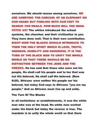 ourselves. We should reason among ourselves. WE
ARE CARRYING THE CARCASS OF AN ELEPHANT ON
OUR HEADS BUT FIDDLING WITH OUR FEET TO
SEARCH FOR SNAILS. HOW MUCH WILL THE SNAIL
FETCH US? The whites introduced the school
systems, the churches and their civilization to you.
They have done well. That is their own contribution.
RIGHT NOW THE BLACKS SHOULD INTRODUCE TO
THEM THE HOLY SPIRIT WHICH IS LOVE, TRUTH,
ONENESS, HUMILITY AND GOODNESS. IT IS THE
TURN OF THE BLACK MAN TO UNIFY THE WHOLE
WORLD SO THAT THERE SHOULD BE NO
DISTINCTION BETWEEN THE JEWS AND THE
GREEKS. He has said that those who were not his
people, He shall call his people and to her that was
not His beloved, He shall call His beloved. (Rom
9:25). Africans were neither His people nor his
beloved, but today God says to Africans "you are my
people." And so Africans must rise up and unite.
The Turn Of The Blacks
In all institutions or establishments, it was the white
man who was at the head. No white man worked
under the black but today the reverse is true. The
mandate is to unify the whole world so that there
 