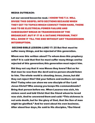 MEDIA OUTREACH:
Let our second lesson be read. I KNOW THE T.V. WILL
DIVIDE THIS GOSPEL INTO SECTIONS BECAUSE WHEN
THEY GET TO TOPICS WHICH CONVICT THEM HARD, THERE
HAS TO BE ELECTRICAL POWER FAILURE AND
SUBSEQUENT BREAK IN TRANSMISSION OF THE
BROADCAST. BUT IF IT IS A SATANIC PROGRAM, THEY
WILL SHOW IT TILL THE END WITHOUT ANY TRANSMISSION
INTERRUPTION.
SECOND BIBLE LESSON: LUKE 17: 25 But first must he
suffer many things, and be rejected of this generation.
Whom was this written about? To whom does this prophecy
refer? It is said that first he must suffer many things and be
rejected of this generation; this generation must reject him.
Did they not say that it was Moses they knew? But as for
that man he was from the devil and no person should listen
to him. The whole world is shouting Jesus, Jesus, but did
they not reject Him? Did your fathers and mothers not reject
Him? Today who can show me one disciple of Our Lord
Jesus Christ? Who among you keeps His commandments?
Bring that person before me. When Lazarus was sick, his
sisters went and told Christ that the friend whom he loved
was sick. And he answered them and said: “This sickness is
not unto death, but for the glory of God, that the Son of man
might be glorified.” And he went about his own business.
After about four days, He said to His disciples, “Our friend
 