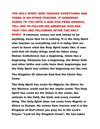 THE HOLY SPIRIT WHO TEACHES EVERYTHING AND
THERE IS NO OTHER TEACHER. IF SOMEBODY
COMES TO YOU WITH A NEW GOD FROM AMERICA,
TELL HIM TO FOLLOW HIS AMERICAN GOD AND
THAT YOU ARE FOLLOWING AFTER THE HOLY
SPIRIT. If someone comes out and claims to be
anything, know that he is nothing. It is the Holy Spirit
who teaches us everything and it is today that we
want to know what the Holy Spirit looks like. It was
said that all shaky things shall be taken away.
Roman Catholicism has a beginning. Islam has a
beginning. Hinduism has a beginning, the Bahai faith
and other faiths and cults have their beginnings; but
the Holy Spirit has neither the beginning nor the end.
The Kingdom Of Jehovah God And His Christ Has
Come
The Holy Spirit has come for Nigeria, for Africa for
the Western world and for the whole world. The Holy
Spirit has come for the fishes in the water, the
animals in the field, the birds and every created
thing. The Holy Spirit does not come from Nigeria or
Africa or Europe. He comes from heaven and it is the
Kingdom of God which you pray for in the Lord's
Prayer: "Lord let thy Kingdom Come". He has taken
 