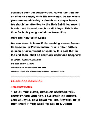 dominion over the whole world. Now is the time for
all of us to comply with His teachings. Do not waste
your time establishing a church or a prayer house.
We should be attentive to the Holy Spirit because it
is said that He shall teach us all things. This is the
time for both young and old to know Him.
Only The Holy Spirit Leads
We now want to know if his teaching means Roman
Catholicism or Protestantism or any other faith or
religion or government or society. It is said that in
the end there shall be one flock under one Shepherd.
BY LEADER OLUMBA OLUMBA OBU
THE SOLE SPIRITUAL HEAD
BROTHERHOOD OF THE CROSS AND STAR
EXCERPTS FROM THE EVERLASTING GOSPEL : WHITHER AFRICA
……………………………………………………………………………………
FALSEHOOD DOMINION
THE NEW NAME
* BE ON THE ALERT, BECAUSE SOMEONE WILL
COME TO YOU AND SAY, I AM JESUS OR CHRIST,
AND YOU WILL BOW DOWN TO HIM. BEWARE, HE IS
NOT. EVEN IF YOU WERE TO SEE IN A VISION
 