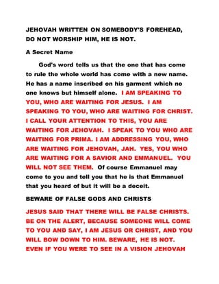 JEHOVAH WRITTEN ON SOMEBODY'S FOREHEAD,
DO NOT WORSHIP HIM, HE IS NOT.
A Secret Name
God's word tells us that the one that has come
to rule the whole world has come with a new name.
He has a name inscribed on his garment which no
one knows but himself alone. I AM SPEAKING TO
YOU, WHO ARE WAITING FOR JESUS. I AM
SPEAKING TO YOU, WHO ARE WAITING FOR CHRIST.
I CALL YOUR ATTENTION TO THIS, YOU ARE
WAITING FOR JEHOVAH. I SPEAK TO YOU WHO ARE
WAITING FOR PRIMA. I AM ADDRESSING YOU, WHO
ARE WAITING FOR JEHOVAH, JAH. YES, YOU WHO
ARE WAITING FOR A SAVIOR AND EMMANUEL. YOU
WILL NOT SEE THEM. Of course Emmanuel may
come to you and tell you that he is that Emmanuel
that you heard of but it will be a deceit.
BEWARE OF FALSE GODS AND CHRISTS
JESUS SAID THAT THERE WILL BE FALSE CHRISTS.
BE ON THE ALERT, BECAUSE SOMEONE WILL COME
TO YOU AND SAY, I AM JESUS OR CHRIST, AND YOU
WILL BOW DOWN TO HIM. BEWARE, HE IS NOT.
EVEN IF YOU WERE TO SEE IN A VISION JEHOVAH
 