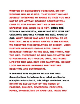 WRITTEN ON SOMEBODY'S FOREHEAD, DO NOT
WORSHIP HIM, HE IS NOT. THAT IS WHY YOU ARE
ADVISED TO BEWARE OF NAMES SO THAT YOU MAY
NOT BE LED ASTRAY; BECAUSE SOMEONE WILL
COME TO YOU SAYING THAT HE IS THE LONG
EXPECTED ONE, WHEN HE IS NOT. SINCE THE
WORLD'S FOUNDATION, THERE HAS NOT BEEN ANY
CREATURE WHO HAS KNOWN THE REAL NAME OF
GOD. WHAT CHRIST WAS ABLE TO REVEAL TO US
WAS THAT, HE IS A SPIRIT AND HE IS THE FATHER.
WE ACCEPTED THIS REVELATION OF CHRIST. JOHN
FURTHER REVEALED GOD AS LOVE. CHRIST
REVEALED HIMSELF AS THE WAY, THE TRUTH, AND
THE LIFE. THEREFORE DO NOT FOLLOW AFTER ANY
OTHER NAMES, BUT FOLLOW, LOVE, TRUTH AND
LIFE FOR THIS WILL GIVE YOU SALVATION. DO NOT
LOOK FOR NAMES ANYMORE FOR THEY ARE
DECEITFUL AND DETRIMENTAL.
If someone calls on you do not ask him what
denominations he belongs to or what position he
occupies in his Church, this brings inevitable rancor.
DO NOT BE LED ASTRAY BY THE ROBES OF
PASTORS, BISHOPS, REVERENDS, PROPHETS,
POPES, EVANGELISTS OR APOSTLES. HAVE YOU
 