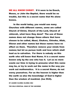 WE ALL KNOW CHRIST. If it were to be Enoch,
Moses, or John the Baptist, there would be no
trouble, but this is a secret name that He alone
knows.
In the world today, you would see many
Churches with different names, some are called
Church of Christ, Church of the Lord, Church of
Jehovah, what have they done? The use of these
names does not change these others that have
chosen to be called, Abasi, Chukwu, Chineke, Allah,
Olorun and other names but these names have no
effect on them. Therefore remove your minds from
names; but let us pursue truth and love which shall
lead us to salvation. For there is nobody on this
earth who will know that Name. It is a secret name
known only by the one who has it. Let us no more
waste our time in trying to presume what this name
may be, or try to work out the name in the way you
work out mathematics. It is a secret Name, do not
worry yourselves. For as the heaven is higher than
the earth so also the knowledge of God is higher
than the wisdom of mankind. (Isa 55:9).
BY LEADER OLUMBA OLUMBA OBU
THE SOLE SPIRITUAL HEAD OF THE UNIVERSE
 