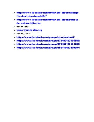  http://www.slideshare.net/WORDCENTER/knowledge-
that-leads-to-eternal-life2
 http://www.slideshare.net/WORDCENTER/abandon-a-
decaying-civilization
 WEBSITE:
 www.wordcenter.org
 FB PAGES:
 https://www.facebook.com/groups/wordcenter44/
 https://www.facebook.com/groups/370457153104159/
 https://www.facebook.com/groups/370457153104159/
 https://www.facebook.com/groups/362118483809297/
 