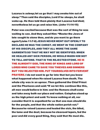 Lazarus is asleep; let us go that I may awake him out of
sleep.” Then said the disciples, Lord if he sleeps, he shall
wake up. He then told them plainly that Lazarus had died;
nevertheless let us go and raise him. (John 11:14-15)
Peter was excited because that was the sort of thing he was
waiting to see. And they asked Him: “Master the Jews of
late sought to stone thee, and do you want to go there
again?(John 11:7-8) JESUS NEVER WENT OUT OPENLY TO
DECLARE HE WAS THE CHRIST. HE WENT IN THE COMPANY
OF HIS DISCIPLES, AND THEY ALL WORE THE SAME
GARMENTS SO THAT HE MAY NOT BE IDENTIFIED. WHEN
HE HEALED ANY SICK PERSON, HE WOULD WARN HIM NOT
TO TELL ANYONE. THAT IS THE REJECTED STONE. HE IS
THE ALMIGHTY GOD, THE KING OF KINGS AND LORD OF
LORDS WHO CAME TO SAVE YOU THIEVES AND SINNERS
BUT YOU REJECTED HIM. PUT YOURSELVES INTO FERVENT
PRAYERS. I do not want to go far into that but you know
what happened when He raised Lazarus from death. The
whole city was in an uproar. Then gathered the Chief Priest
and the Pharisees and said: “If we let this continue like this,
all men would believe in him: and the Romans shall come
and take away both our place and nation. Caiaphas stood up
as the high priest and said: Ye know nothing at all, nor
consider that it is expedient for us that one man should die
for the people, and that the whole nation perish not.”
Because he raised Lazarus and healed the sick, the blind,
the lame and the deaf, because he cleansed lepers, fed the
poor and did every good thing, they said that He must die.
 