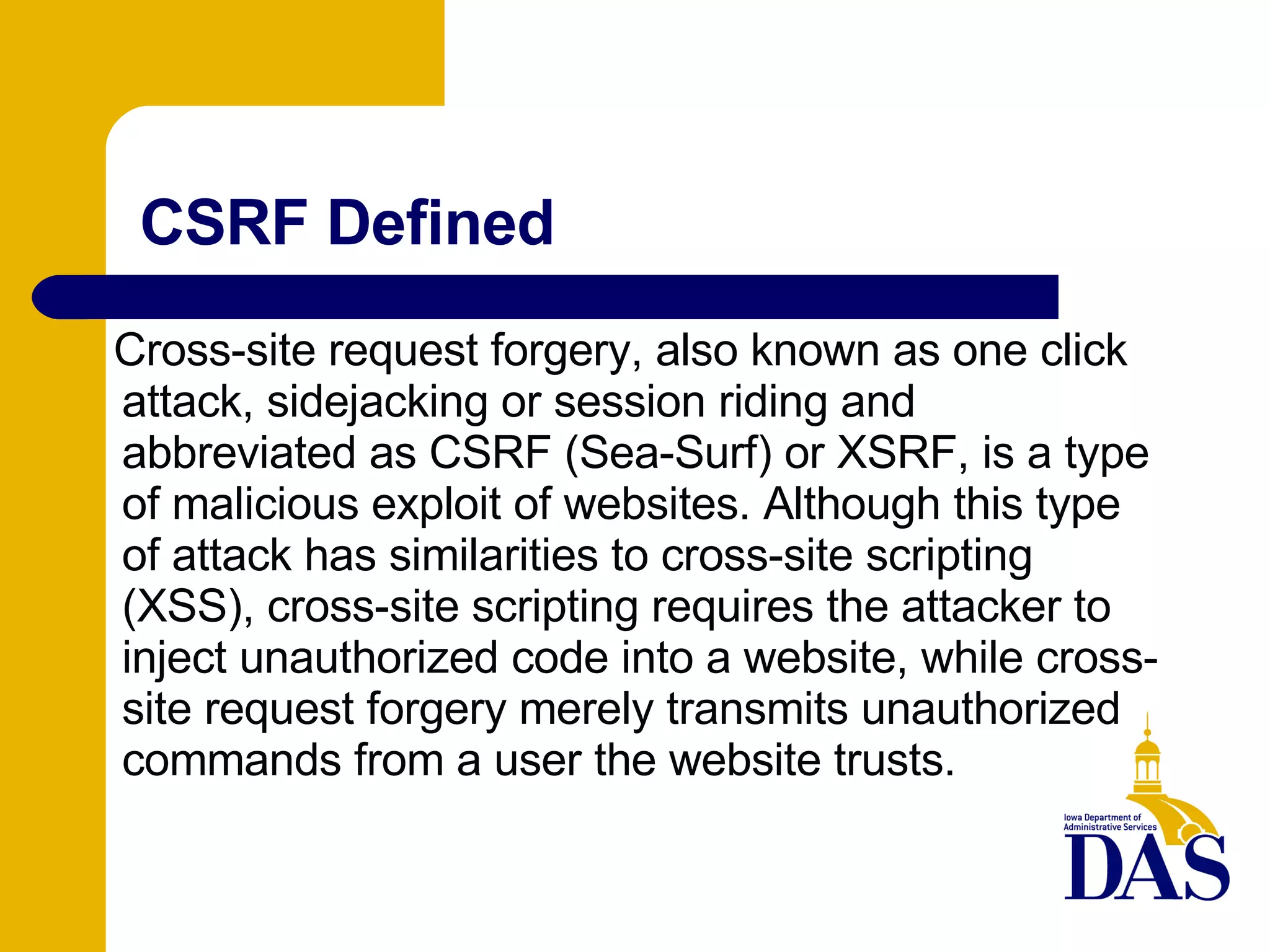 CSRF Defined Cross-site request forgery, also known as one click attack, sidejacking or session riding and abbreviated as CSRF (Sea-Surf) or XSRF, is a type of malicious exploit of websites. Although this type of attack has similarities to cross-site scripting (XSS), cross-site scripting requires the attacker to inject unauthorized code into a website, while cross-site request forgery merely transmits unauthorized commands from a user the website trusts. 