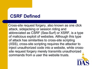 CSRF Defined Cross-site request forgery, also known as one click attack, sidejacking or session riding and abbreviated as CSRF (Sea-Surf) or XSRF, is a type of malicious exploit of websites. Although this type of attack has similarities to cross-site scripting (XSS), cross-site scripting requires the attacker to inject unauthorized code into a website, while cross-site request forgery merely transmits unauthorized commands from a user the website trusts. 