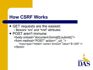 How CSRF Works GET requests are the easiest: - Beware “src” and “href” attributes POST aren't immune: <body onload=”document.forms[0].submit()”> <form method=”POST” action=”_url_”> <input type=”hidden” name=”amount” value=”$1,000” /> </form> 