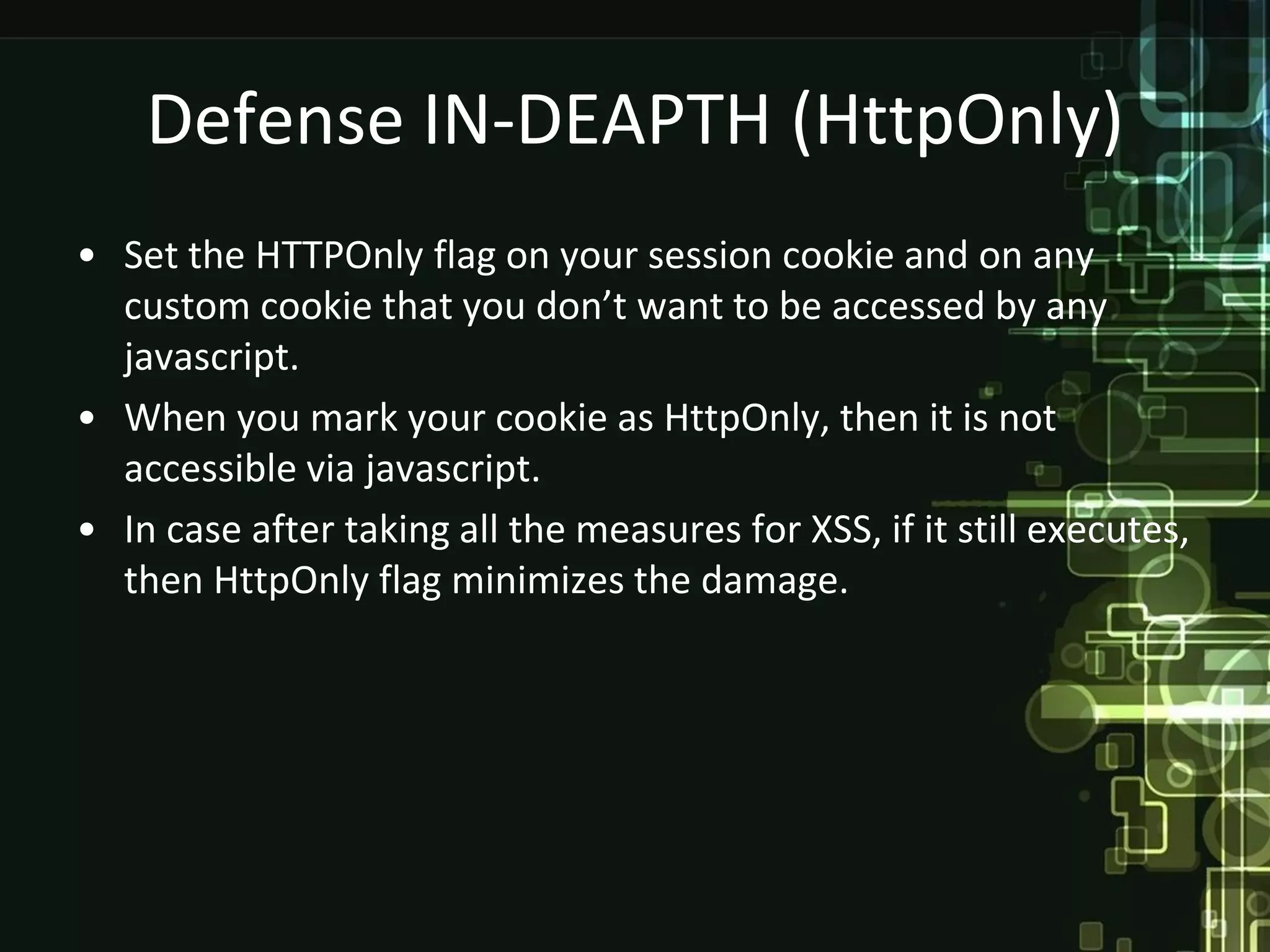 Defense IN-DEAPTH (HttpOnly)
• Set the HTTPOnly flag on your session cookie and on any
  custom cookie that you don’t want to be accessed by any
  javascript.
• When you mark your cookie as HttpOnly, then it is not
  accessible via javascript.
• In case after taking all the measures for XSS, if it still executes,
  then HttpOnly flag minimizes the damage.
 