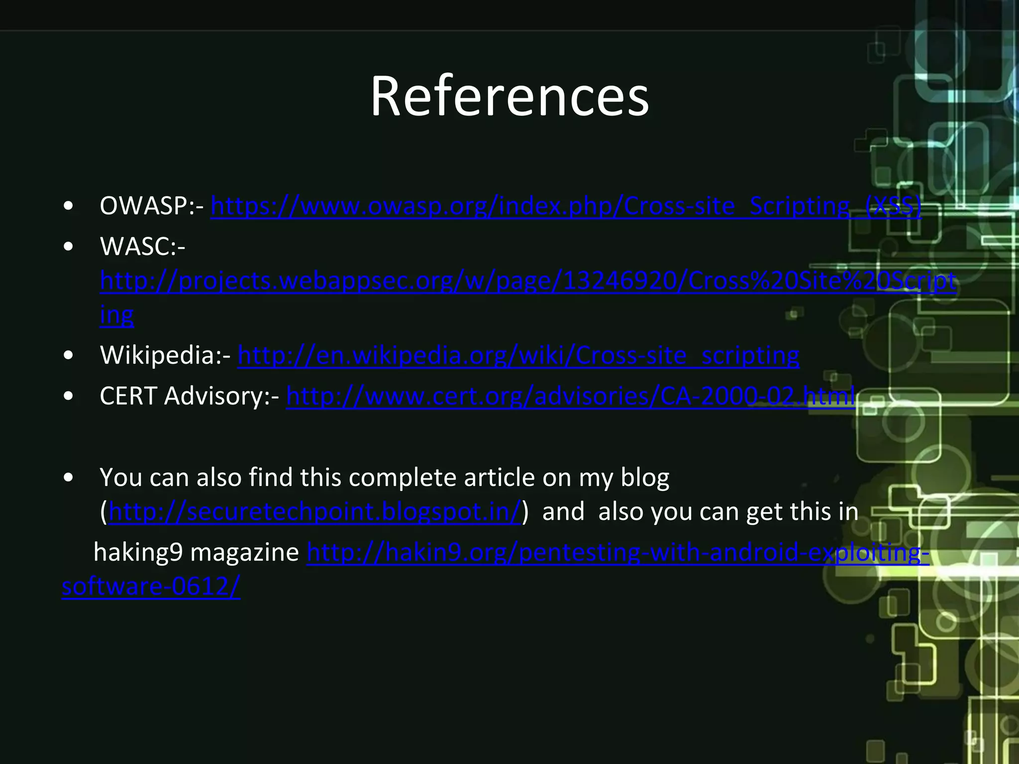 References
• OWASP:- https://www.owasp.org/index.php/Cross-site_Scripting_(XSS)
• WASC:-
  http://projects.webappsec.org/w/page/13246920/Cross%20Site%20Script
  ing
• Wikipedia:- http://en.wikipedia.org/wiki/Cross-site_scripting
• CERT Advisory:- http://www.cert.org/advisories/CA-2000-02.html

• You can also find this complete article on my blog
   (http://securetechpoint.blogspot.in/) and also you can get this in
   haking9 magazine http://hakin9.org/pentesting-with-android-exploiting-
software-0612/
 