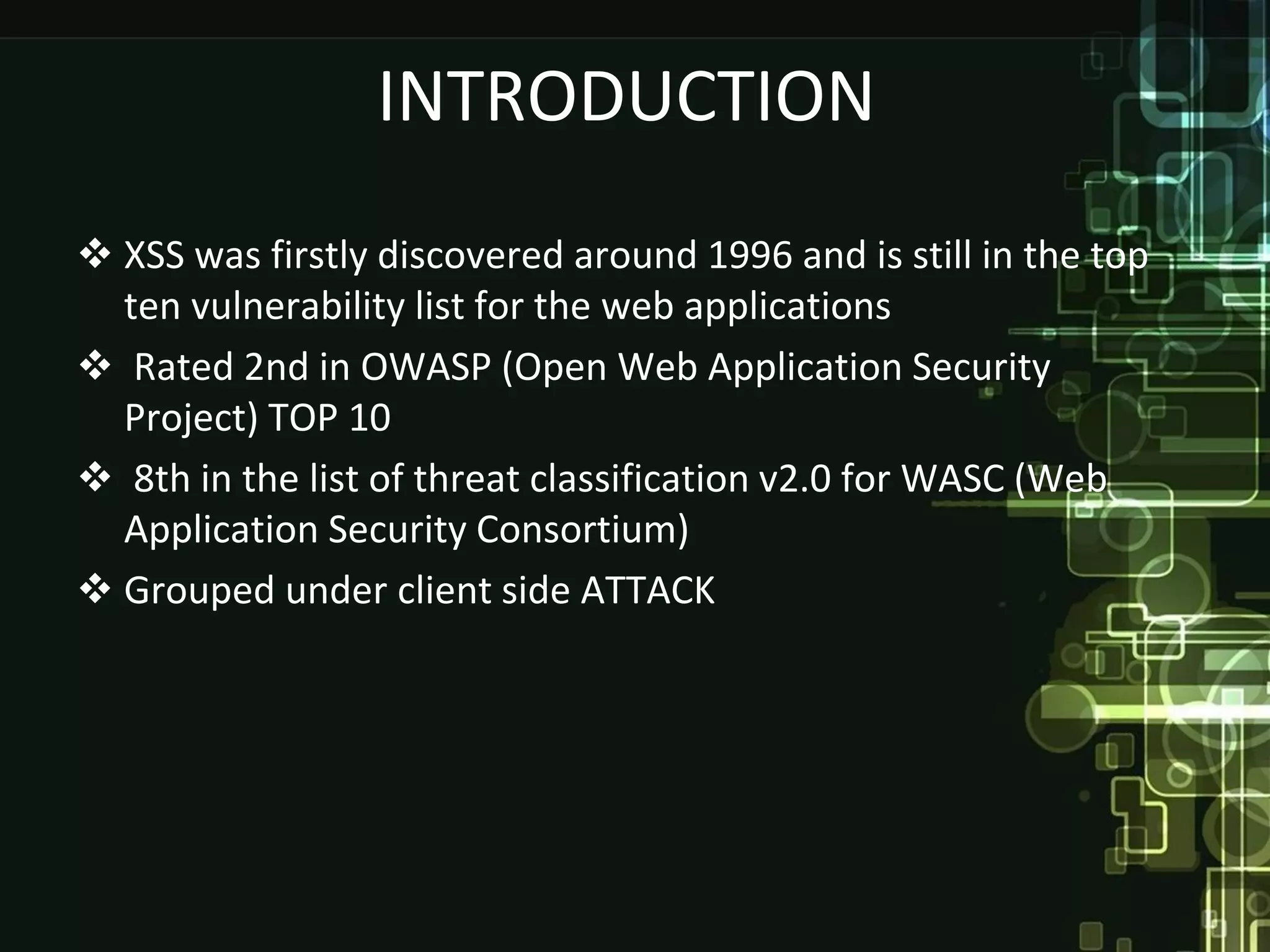 INTRODUCTION
 XSS was firstly discovered around 1996 and is still in the top
  ten vulnerability list for the web applications
 Rated 2nd in OWASP (Open Web Application Security
  Project) TOP 10
 8th in the list of threat classification v2.0 for WASC (Web
  Application Security Consortium)
 Grouped under client side ATTACK
 