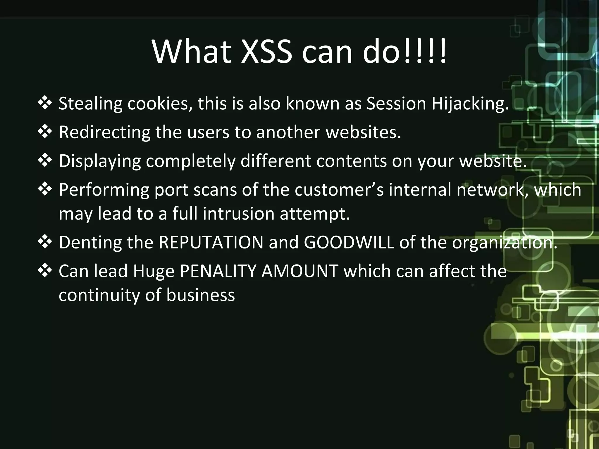 What XSS can do!!!!
 Stealing cookies, this is also known as Session Hijacking.
 Redirecting the users to another websites.
 Displaying completely different contents on your website.
 Performing port scans of the customer’s internal network, which
  may lead to a full intrusion attempt.
 Denting the REPUTATION and GOODWILL of the organization.
 Can lead Huge PENALITY AMOUNT which can affect the
  continuity of business
 