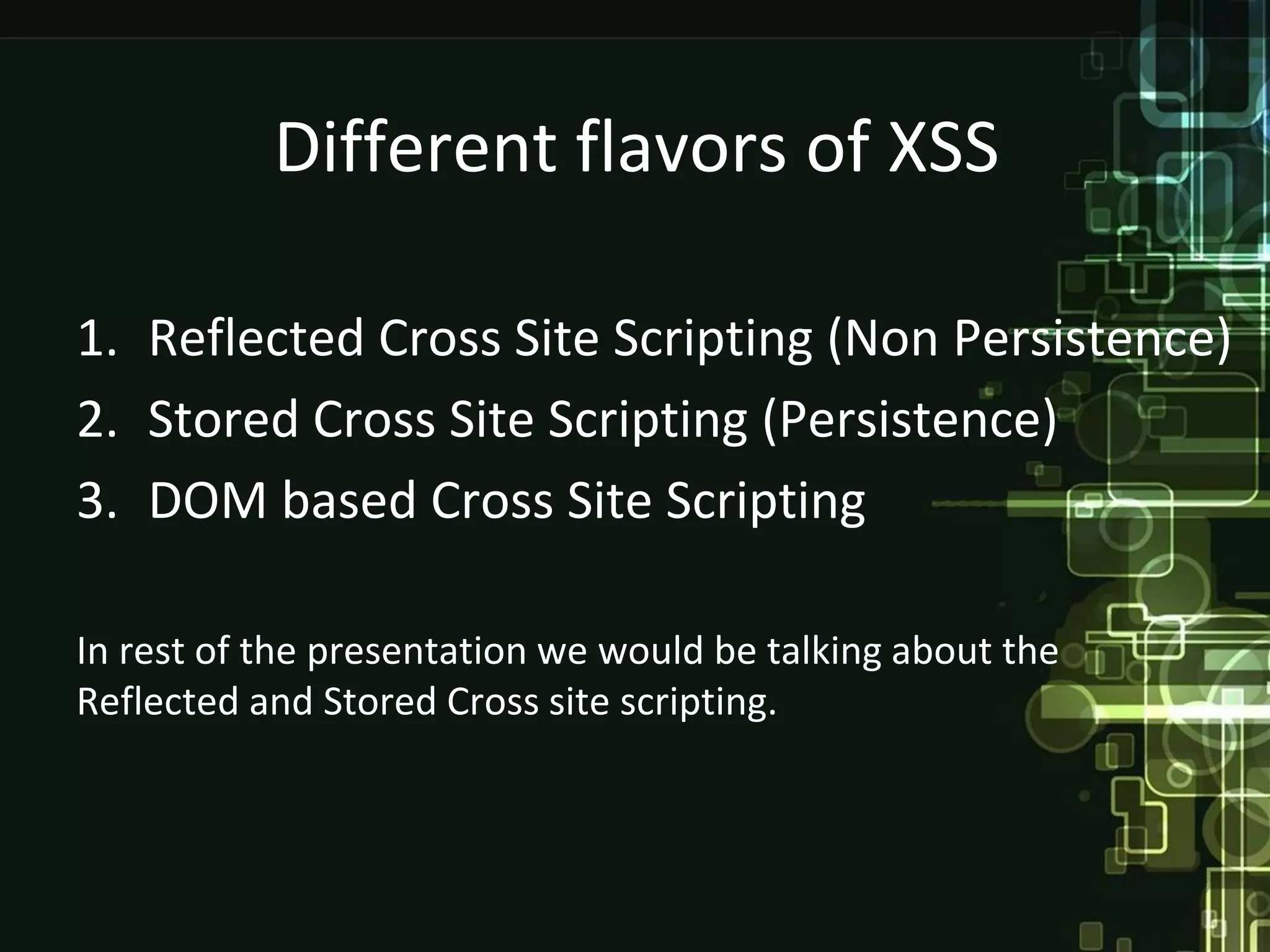 Different flavors of XSS

1. Reflected Cross Site Scripting (Non Persistence)
2. Stored Cross Site Scripting (Persistence)
3. DOM based Cross Site Scripting

In rest of the presentation we would be talking about the
Reflected and Stored Cross site scripting.
 
