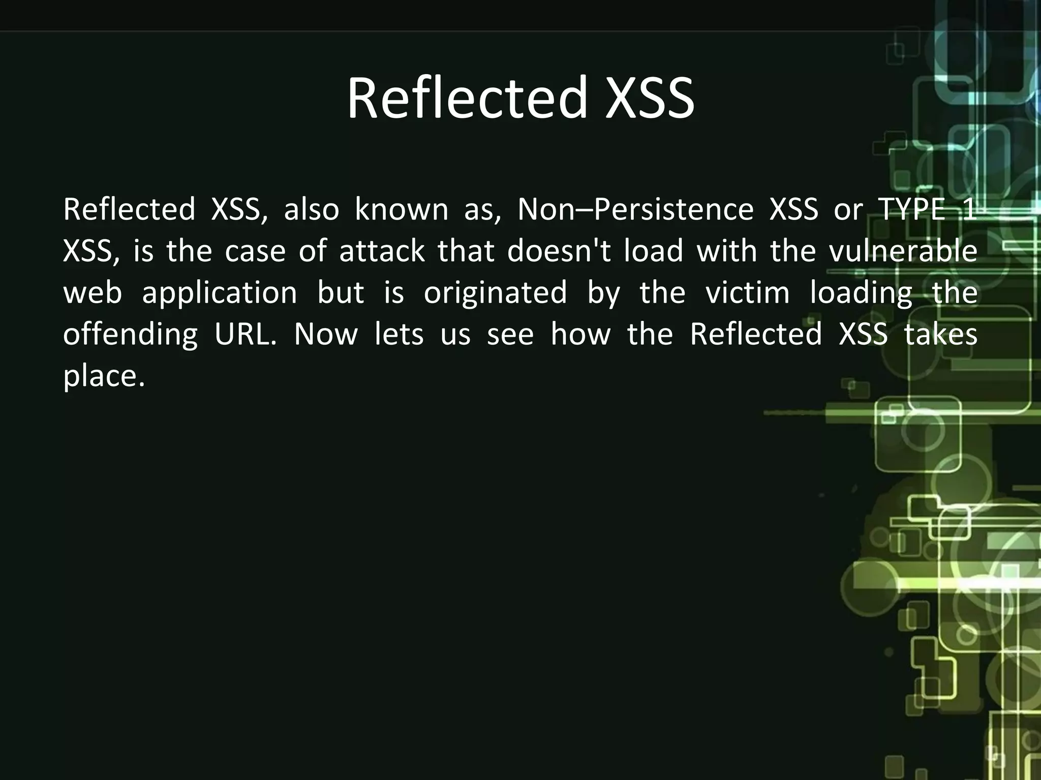 Reflected XSS
Reflected XSS, also known as, Non–Persistence XSS or TYPE 1
XSS, is the case of attack that doesn't load with the vulnerable
web application but is originated by the victim loading the
offending URL. Now lets us see how the Reflected XSS takes
place.
 