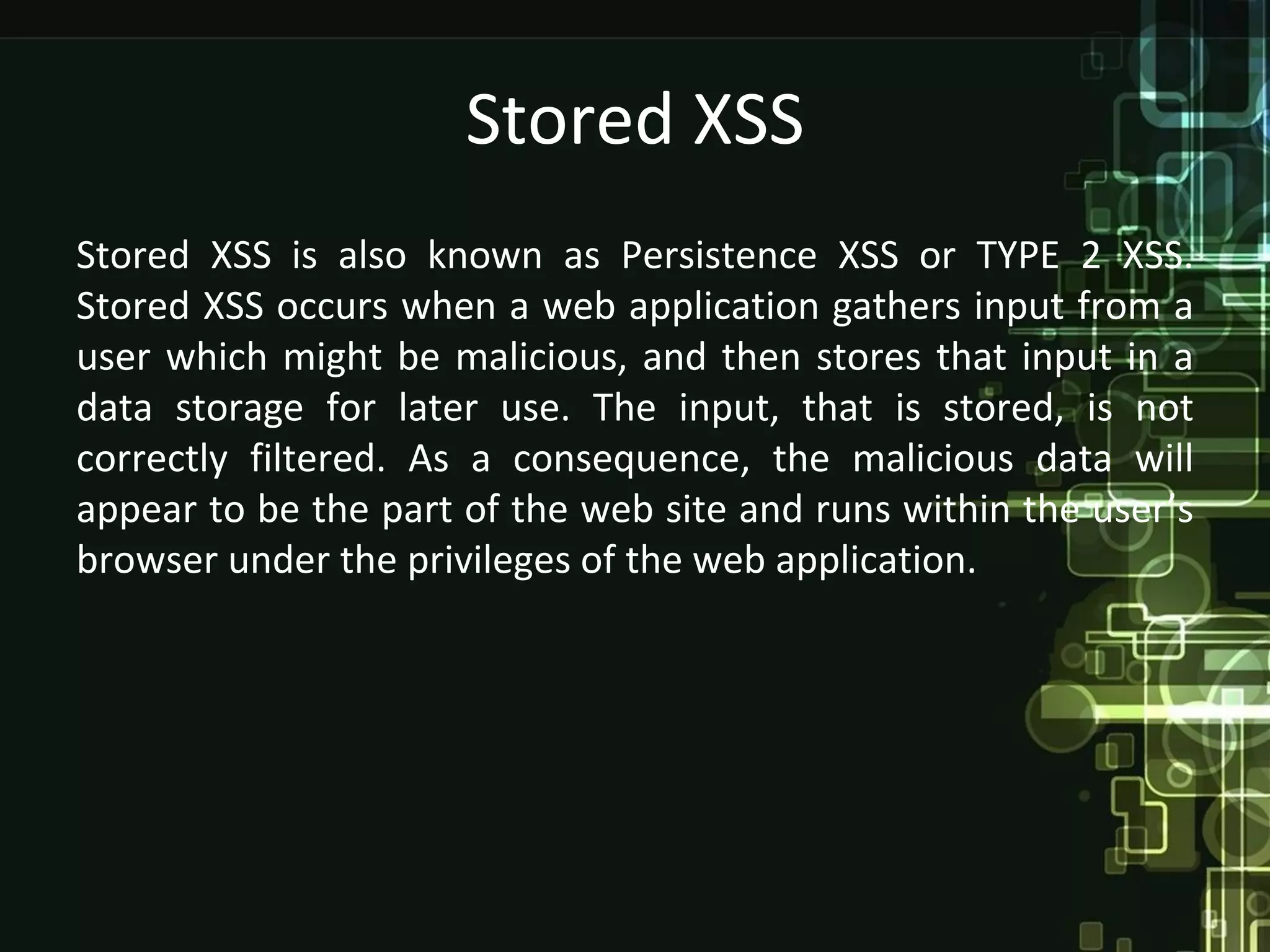 Stored XSS
Stored XSS is also known as Persistence XSS or TYPE 2 XSS.
Stored XSS occurs when a web application gathers input from a
user which might be malicious, and then stores that input in a
data storage for later use. The input, that is stored, is not
correctly filtered. As a consequence, the malicious data will
appear to be the part of the web site and runs within the user’s
browser under the privileges of the web application.
 