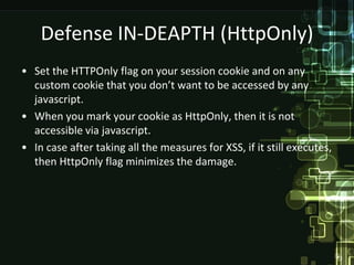 Defense IN-DEAPTH (HttpOnly)
• Set the HTTPOnly flag on your session cookie and on any
  custom cookie that you don’t want to be accessed by any
  javascript.
• When you mark your cookie as HttpOnly, then it is not
  accessible via javascript.
• In case after taking all the measures for XSS, if it still executes,
  then HttpOnly flag minimizes the damage.
 