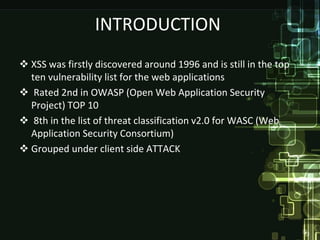 INTRODUCTION
 XSS was firstly discovered around 1996 and is still in the top
  ten vulnerability list for the web applications
 Rated 2nd in OWASP (Open Web Application Security
  Project) TOP 10
 8th in the list of threat classification v2.0 for WASC (Web
  Application Security Consortium)
 Grouped under client side ATTACK
 