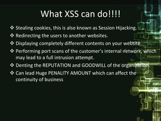 What XSS can do!!!!
 Stealing cookies, this is also known as Session Hijacking.
 Redirecting the users to another websites.
 Displaying completely different contents on your website.
 Performing port scans of the customer’s internal network, which
  may lead to a full intrusion attempt.
 Denting the REPUTATION and GOODWILL of the organization.
 Can lead Huge PENALITY AMOUNT which can affect the
  continuity of business
 