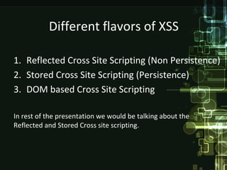 Different flavors of XSS

1. Reflected Cross Site Scripting (Non Persistence)
2. Stored Cross Site Scripting (Persistence)
3. DOM based Cross Site Scripting

In rest of the presentation we would be talking about the
Reflected and Stored Cross site scripting.
 