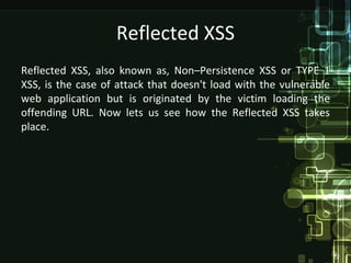 Reflected XSS
Reflected XSS, also known as, Non–Persistence XSS or TYPE 1
XSS, is the case of attack that doesn't load with the vulnerable
web application but is originated by the victim loading the
offending URL. Now lets us see how the Reflected XSS takes
place.
 