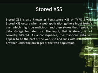 Stored XSS
Stored XSS is also known as Persistence XSS or TYPE 2 XSS.
Stored XSS occurs when a web application gathers input from a
user which might be malicious, and then stores that input in a
data storage for later use. The input, that is stored, is not
correctly filtered. As a consequence, the malicious data will
appear to be the part of the web site and runs within the user’s
browser under the privileges of the web application.
 