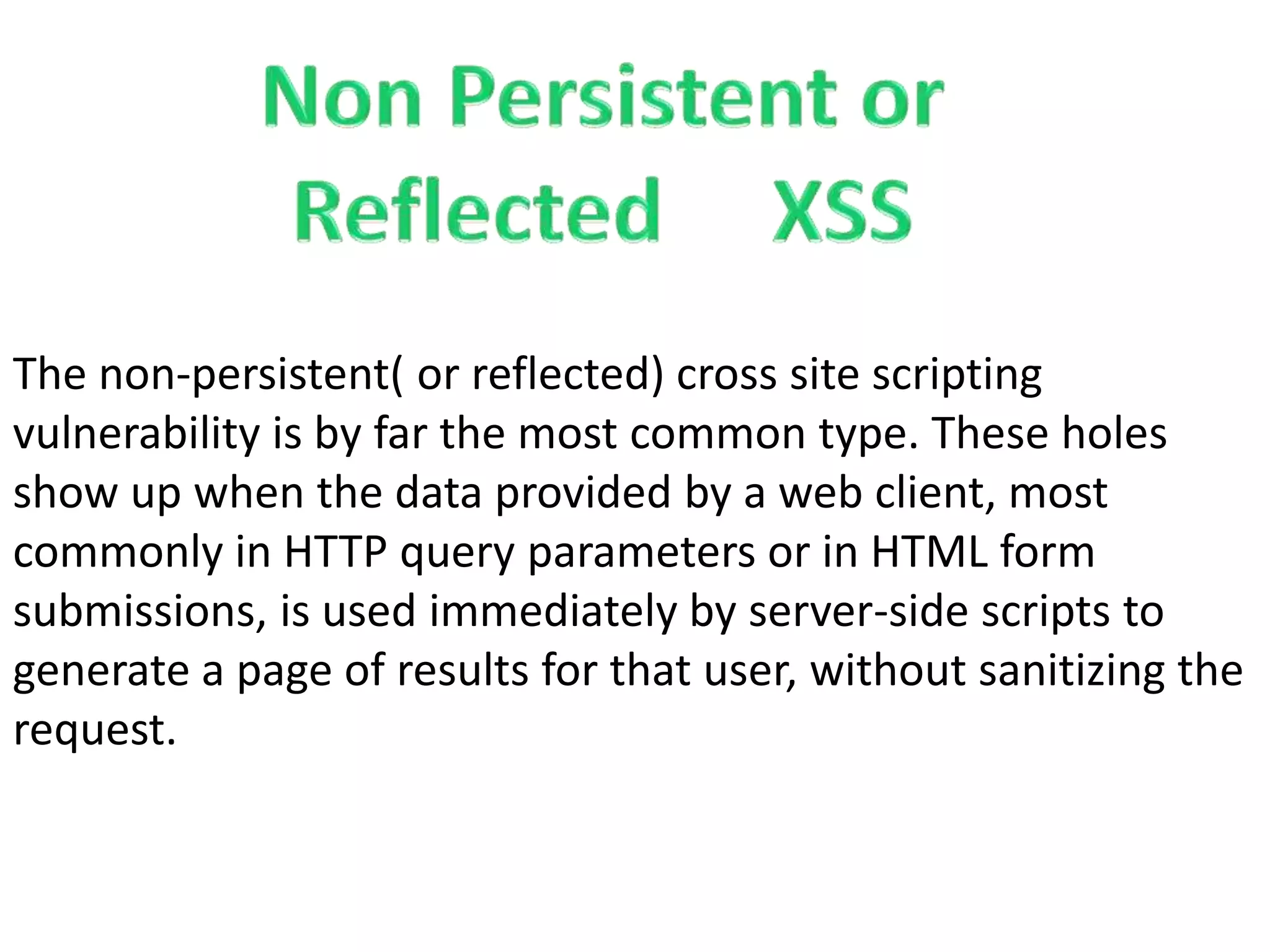 The non-persistent( or reflected) cross site scripting
vulnerability is by far the most common type. These holes
show up when the data provided by a web client, most
commonly in HTTP query parameters or in HTML form
submissions, is used immediately by server-side scripts to
generate a page of results for that user, without sanitizing the
request.
 