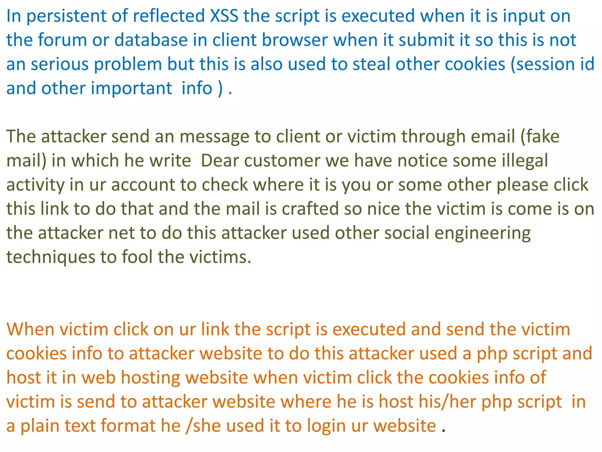 In persistent of reflected XSS the script is executed when it is input on
the forum or database in client browser when it submit it so this is not
an serious problem but this is also used to steal other cookies (session id
and other important info ) .

The attacker send an message to client or victim through email (fake
mail) in which he write Dear customer we have notice some illegal
activity in ur account to check where it is you or some other please click
this link to do that and the mail is crafted so nice the victim is come is on
the attacker net to do this attacker used other social engineering
techniques to fool the victims.


When victim click on ur link the script is executed and send the victim
cookies info to attacker website to do this attacker used a php script and
host it in web hosting website when victim click the cookies info of
victim is send to attacker website where he is host his/her php script in
a plain text format he /she used it to login ur website .
 