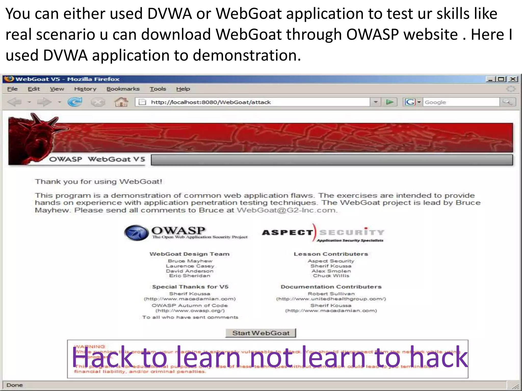 You can either used DVWA or WebGoat application to test ur skills like
real scenario u can download WebGoat through OWASP website . Here I
used DVWA application to demonstration.




         Hack to learn not learn to hack
 