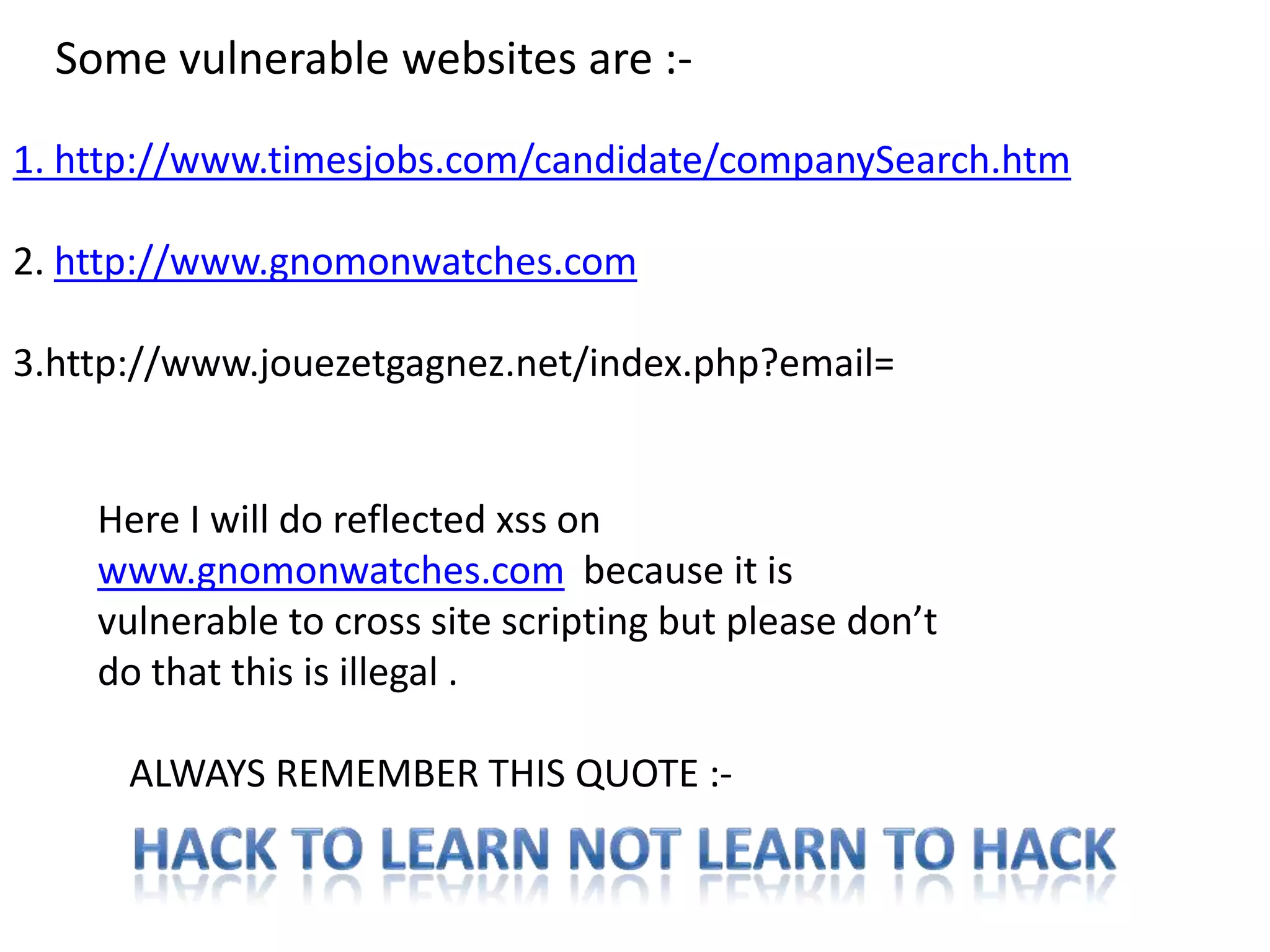 Some vulnerable websites are :-

1. http://www.timesjobs.com/candidate/companySearch.htm

2. http://www.gnomonwatches.com

3.http://www.jouezetgagnez.net/index.php?email=


    Here I will do reflected xss on
    www.gnomonwatches.com because it is
    vulnerable to cross site scripting but please don’t
    do that this is illegal .

      ALWAYS REMEMBER THIS QUOTE :-
 
