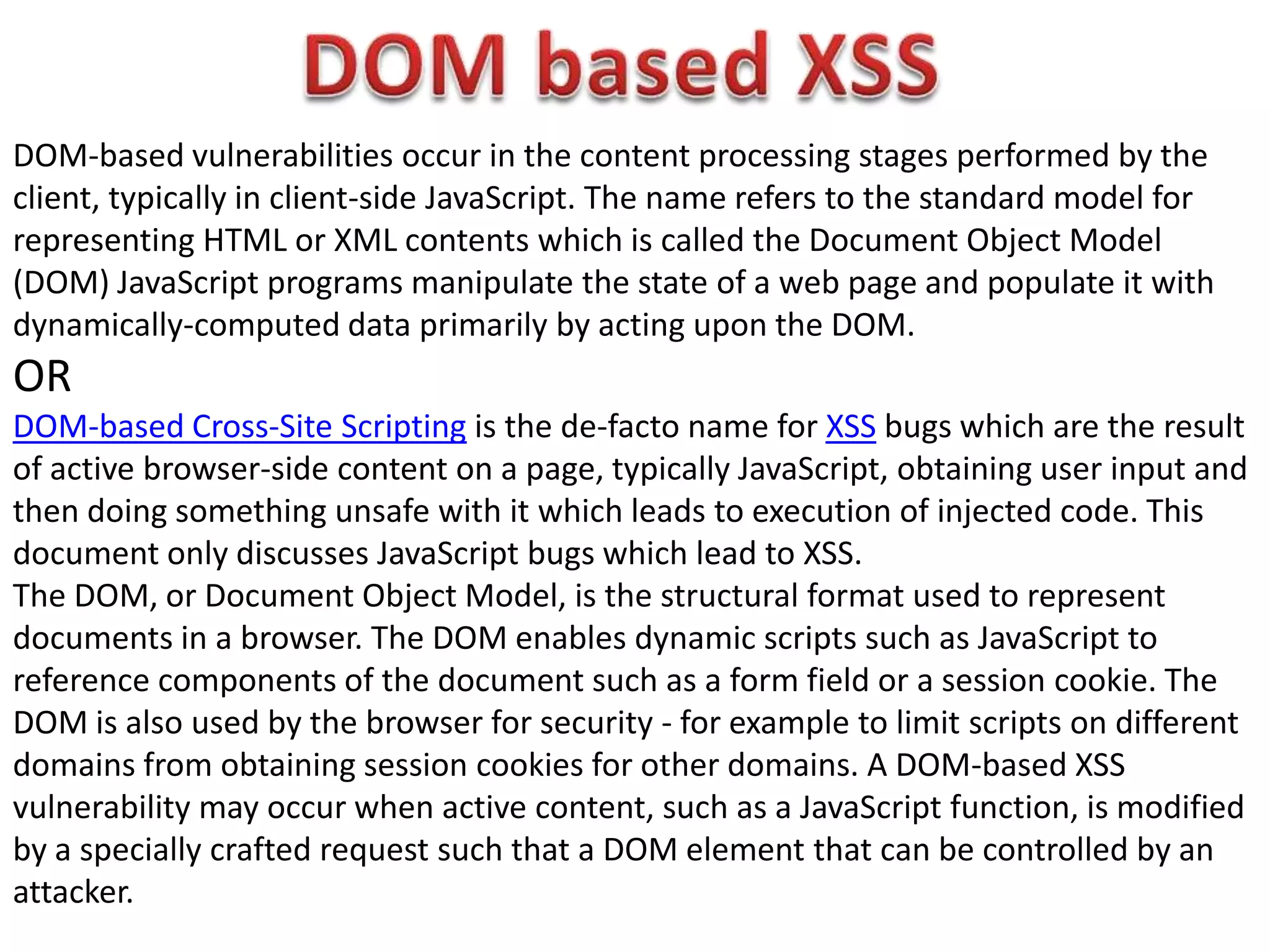 DOM-based vulnerabilities occur in the content processing stages performed by the
client, typically in client-side JavaScript. The name refers to the standard model for
representing HTML or XML contents which is called the Document Object Model
(DOM) JavaScript programs manipulate the state of a web page and populate it with
dynamically-computed data primarily by acting upon the DOM.
OR
DOM-based Cross-Site Scripting is the de-facto name for XSS bugs which are the result
of active browser-side content on a page, typically JavaScript, obtaining user input and
then doing something unsafe with it which leads to execution of injected code. This
document only discusses JavaScript bugs which lead to XSS.
The DOM, or Document Object Model, is the structural format used to represent
documents in a browser. The DOM enables dynamic scripts such as JavaScript to
reference components of the document such as a form field or a session cookie. The
DOM is also used by the browser for security - for example to limit scripts on different
domains from obtaining session cookies for other domains. A DOM-based XSS
vulnerability may occur when active content, such as a JavaScript function, is modified
by a specially crafted request such that a DOM element that can be controlled by an
attacker.
 