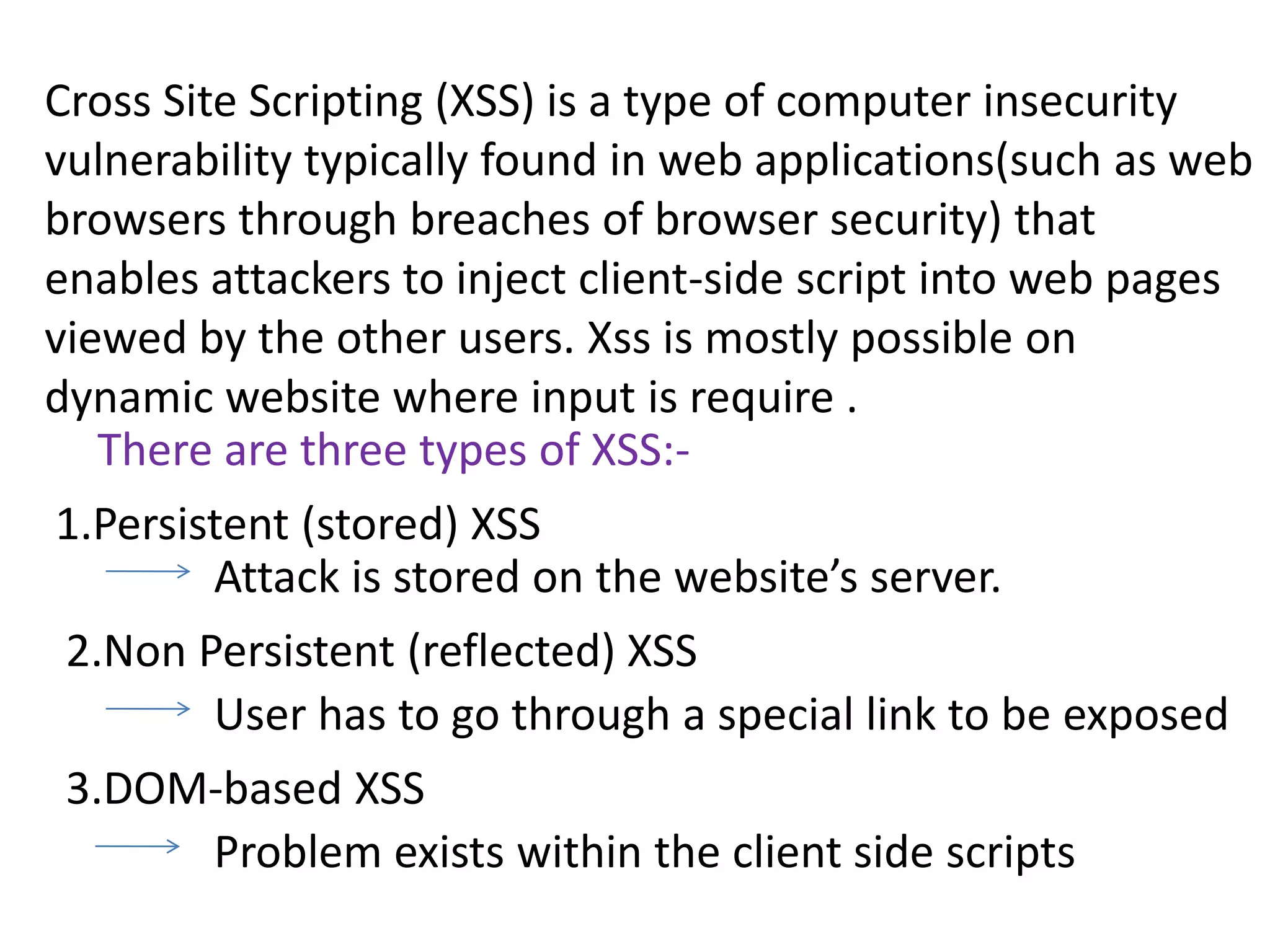 Cross Site Scripting (XSS) is a type of computer insecurity
vulnerability typically found in web applications(such as web
browsers through breaches of browser security) that
enables attackers to inject client-side script into web pages
viewed by the other users. Xss is mostly possible on
dynamic website where input is require .
   There are three types of XSS:-
1.Persistent (stored) XSS
        Attack is stored on the website’s server.
 2.Non Persistent (reflected) XSS
        User has to go through a special link to be exposed
 3.DOM-based XSS
      Problem exists within the client side scripts
 