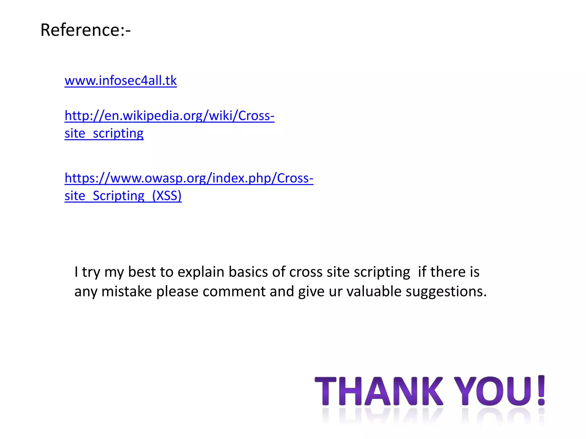 Reference:-

  www.infosec4all.tk

  http://en.wikipedia.org/wiki/Cross-
  site_scripting


  https://www.owasp.org/index.php/Cross-
  site_Scripting_(XSS)




    I try my best to explain basics of cross site scripting if there is
    any mistake please comment and give ur valuable suggestions.
 