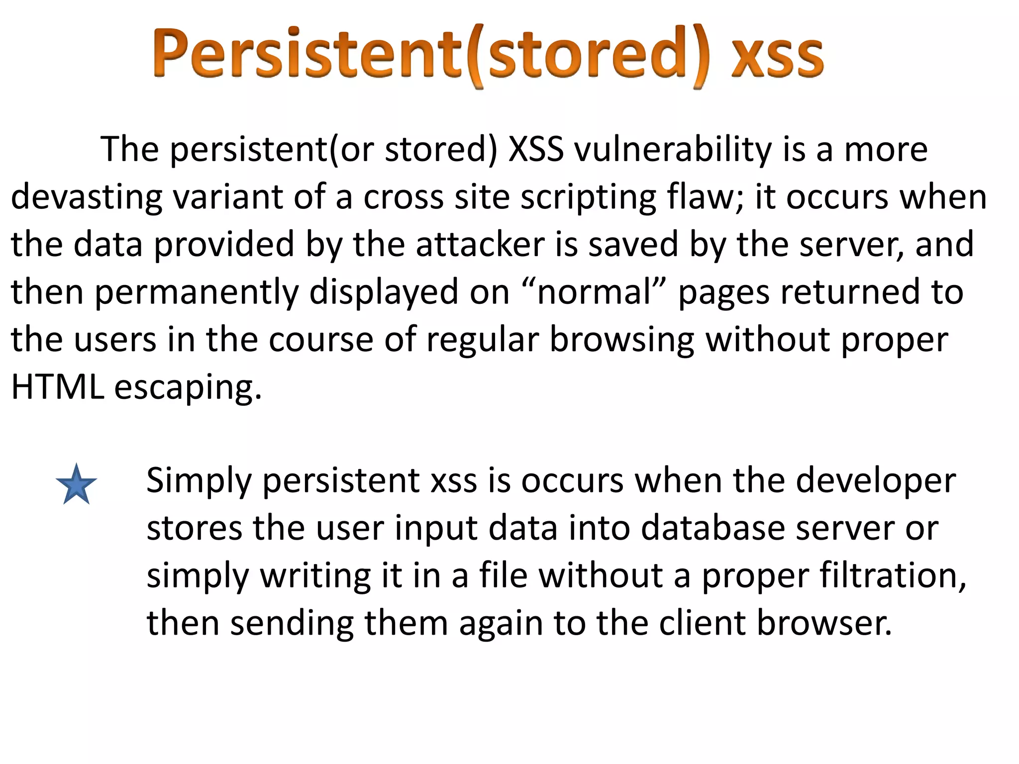 The persistent(or stored) XSS vulnerability is a more
devasting variant of a cross site scripting flaw; it occurs when
the data provided by the attacker is saved by the server, and
then permanently displayed on “normal” pages returned to
the users in the course of regular browsing without proper
HTML escaping.

        Simply persistent xss is occurs when the developer
        stores the user input data into database server or
        simply writing it in a file without a proper filtration,
        then sending them again to the client browser.
 