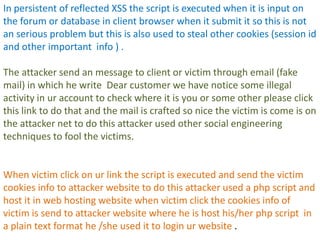 In persistent of reflected XSS the script is executed when it is input on
the forum or database in client browser when it submit it so this is not
an serious problem but this is also used to steal other cookies (session id
and other important info ) .

The attacker send an message to client or victim through email (fake
mail) in which he write Dear customer we have notice some illegal
activity in ur account to check where it is you or some other please click
this link to do that and the mail is crafted so nice the victim is come is on
the attacker net to do this attacker used other social engineering
techniques to fool the victims.


When victim click on ur link the script is executed and send the victim
cookies info to attacker website to do this attacker used a php script and
host it in web hosting website when victim click the cookies info of
victim is send to attacker website where he is host his/her php script in
a plain text format he /she used it to login ur website .
 