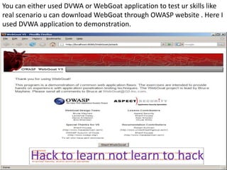 You can either used DVWA or WebGoat application to test ur skills like
real scenario u can download WebGoat through OWASP website . Here I
used DVWA application to demonstration.




         Hack to learn not learn to hack
 